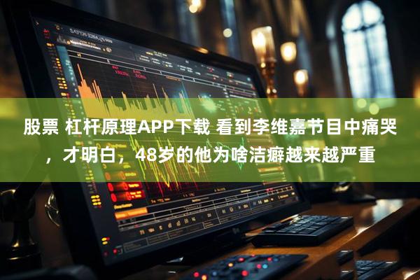 股票 杠杆原理APP下载 看到李维嘉节目中痛哭，才明白，48岁的他为啥洁癖越来越严重