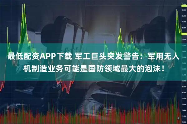 最低配资APP下载 军工巨头突发警告：军用无人机制造业务可能是国防领域最大的泡沫！