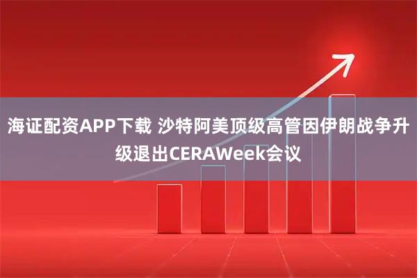 海证配资APP下载 沙特阿美顶级高管因伊朗战争升级退出CERAWeek会议